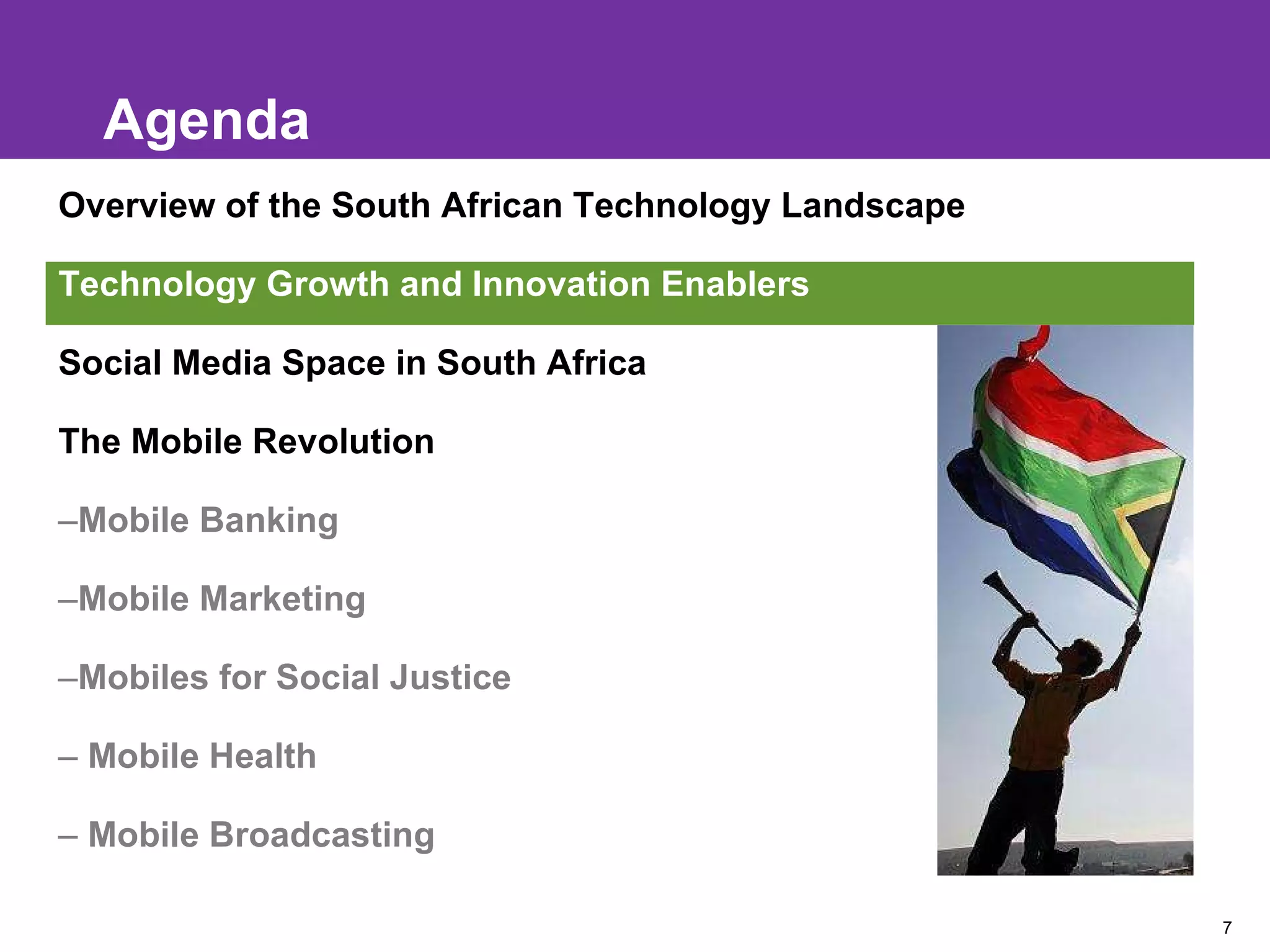 Agenda Overview of the South African Technology Landscape  e Technology Growth and Innovation Enablers Social Media Space in South Africa The Mobile Revolution Mobile Banking Mobile Marketing Mobiles for Social Justice Mobile Health Mobile Broadcasting 
