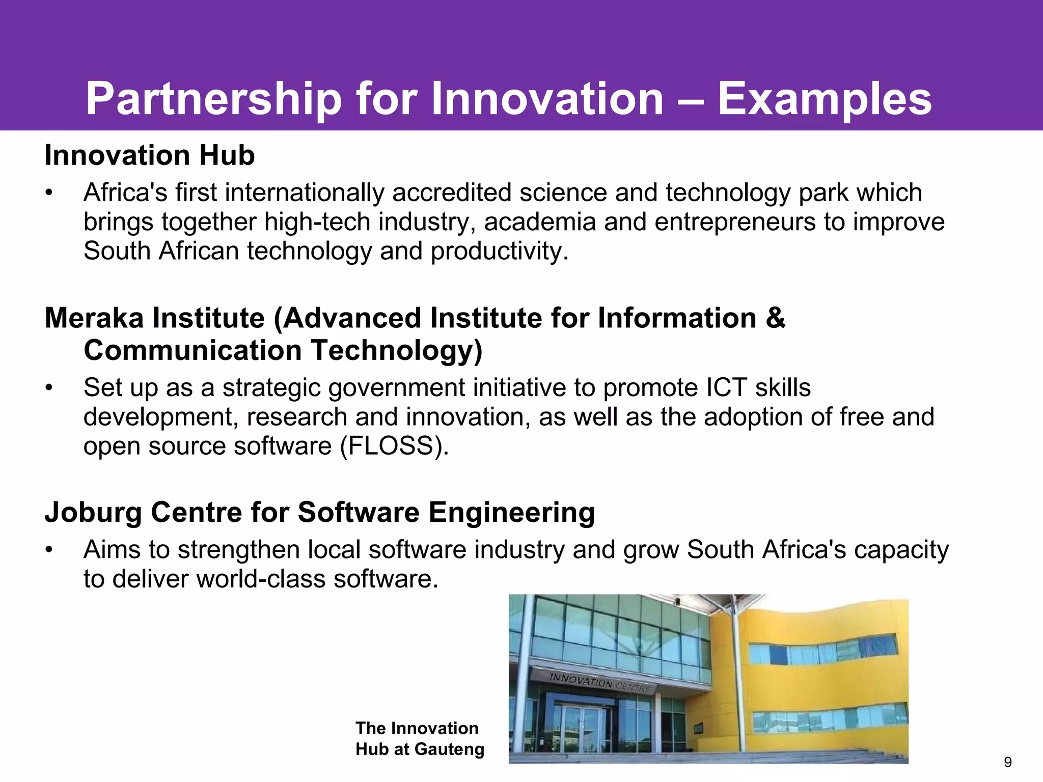 Partnership for Innovation – Examples Innovation Hub  Africa's first internationally accredited science and technology park which brings together high-tech industry, academia and entrepreneurs to improve South African technology and productivity. Meraka Institute (Advanced Institute for Information & Communication Technology) Set up as a strategic government initiative to promote ICT skills development, research and innovation, as well as the adoption of free and open source software (FLOSS). Joburg Centre for Software Engineering   Aims to strengthen local software industry and grow South Africa's capacity to deliver world-class software. The Innovation  Hub at Gauteng 