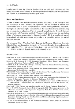16   S. Wheeler

learning experiences for children, helping them to think and communicate cre-
atively, and work collaboratively. It will also prepare our children for successful lives
and careers in an increasingly technological world.


Notes on Contributor
STEVE WHEELER is Senior Lecturer (Distance Education) in the Faculty of Arts
and Education at the University of Plymouth. He has worked in media and
education for over 25 years, predominantly in teacher training and nurse education.
During his teacher training he researched into the uses of satellite teleconferencing
and broadcasting in education. Steve is currently completing his doctoral thesis at
the University of Plymouth, entitled: ‘Transactional distance and the mediating
effects of telematic technologies in distance learning’. He is a member of several
international scienti c committees and works as a consulting editor for several
academic journals.

Correspondence: Steve Wheeler, Senior Lecturer in Distance Education, Graduate
School of Arts and Education, University of Plymouth, Douglas Avenue, Exmouth,
EX8 2AT, UK. Tel. 1 44 1395 255481; Fax: 1 44 1395 255303; Video: 1 44
1395 279297 (ISDN2); E-mail: swheeler@plymouth.ac.uk


REFERENCES
BALACHEFF, N. (1993) Arti cial intelligence and real teaching, in: C. KEITEL & K. RUTHVEN
  (Eds.) Learning from computers: Mathematics education and technology (Berlin, Springer Verlag).
BRADLEY, G. & RUSSELL, G. (1997) Computer Experience, School Support and Computer
  Anxieties, Educational Psychology, 17(3), pp. 267–284.
COLLINS , A.M. & LOFTUS, E.F. (1975) A spreading activation theory of semantic processing,
  Psychological Review, 82, pp 407–428.
COLLINS , A.M. & QUILLIAN, M.R. (1969) Retrieval time from semantic memory, Journal of Verbal
  Learning and Verbal Behaviour, 8, p. 244.
DFEE (2000) Professional Development: Support for Teaching and Learning, February. Department
  for Education and Employment, Circular 0008/2000.
DONALDSON, M. (1978) Children’s Minds (London, Fontana Collins).
DEDE, C. (1998) Learning about teaching and vice versa, paper presented at the Conference of the
  Society for Information Technology in Education, Washington D.C., USA.
FORCHERI, P. & MOLFINO , M.T. (2000) ICT as a tool for learning to learn, in D.M. WATSON &
  T. DOWNES (Eds.) Communications and Networking in Education, pp. 175–184 (Boston, MA,
  Kluwer Academic).
FORSYTH, I. (1996) Teaching and Learning Materials and the Internet (London, Kogan Page).
FRANK, S. (1999) Minneapolis Laptop Project: Laptops in High School, paper presented at the
  Minnesota Educational Media Organisation Conference, Mid West Wireless Civic Centre,
  Mankato, MN, USA, October.
JONES , G. & KNEZEK, G. (1993) Non-commercial radio-satellite telecommunications: affordable
  options for technology educators. Cited in S. ROMI (2000) Distance Learning and Non-formal
  Education: Existing Trends and New Possibilities of Distance Learning Experiences, Educa-
  tional Media International, 37, pp. 39–44.
JOO, J.E. (1999) Cultural issues of the Internet in classrooms, British Journal of Educational
  Technology, 30, pp. 245–250.
 