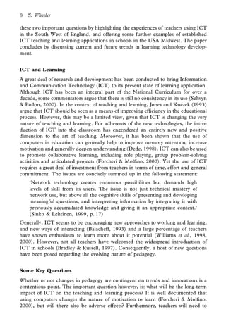 8   S. Wheeler

these two important questions by highlighting the experiences of teachers using ICT
in the South West of England, and offering some further examples of established
ICT teaching and learning applications in schools in the USA Midwest. The paper
concludes by discussing current and future trends in learning technology develop-
ment.


ICT and Learning
A great deal of research and development has been conducted to bring Information
and Communication Technology (ICT) to its present state of learning application.
Although ICT has been an integral part of the National Curriculum for over a
decade, some commentators argue that there is still no consistency in its use (Selwyn
& Bullon, 2000). In the context of teaching and learning, Jones and Knezek (1993)
argue that ICT should be seen as a means of improving ef ciency in the educational
process. However, this may be a limited view, given that ICT is changing the very
nature of teaching and learning. For adherents of the new technologies, the intro-
duction of ICT into the classroom has engendered an entirely new and positive
dimension to the art of teaching. Moreover, it has been shown that the use of
computers in education can generally help to improve memory retention, increase
motivation and generally deepen understanding (Dede, 1998). ICT can also be used
to promote collaborative learning, including role playing, group problem-solving
activities and articulated projects (Forcheri & Mol no, 2000). Yet the use of ICT
requires a great deal of investment from teachers in terms of time, effort and general
commitment. The issues are concisely summed up in the following statement:
    ‘Network technology creates enormous possibilities but demands high
    levels of skill from its users. The issue is not just technical mastery of
    network use, but above all the cognitive skills of presenting and developing
    meaningful questions, and interpreting information by integrating it with
    previously accumulated knowledge and giving it an appropriate context.’
    (Sinko & Lehtinen, 1999, p. 17)
Generally, ICT seems to be encouraging new approaches to working and learning,
and new ways of interacting (Balacheff, 1993) and a large percentage of teachers
have shown enthusiasm to learn more about it potential (Williams et al., 1998,
2000). However, not all teachers have welcomed the widespread introduction of
ICT in schools (Bradley & Russell, 1997). Consequently, a host of new questions
have been posed regarding the evolving nature of pedagogy.


Some Key Questions
Whether or not changes in pedagogy are contingent on trends and innovations is a
contentious point. The important question however, is: what will be the long-term
impact of ICT on the teaching and learning process? It is well documented that
using computers changes the nature of motivation to learn (Forcheri & Mol no,
2000), but will there also be adverse effects? Furthermore, teachers will need to
 