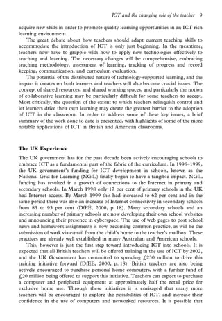 ICT and the changing role of the teacher   9

acquire new skills in order to promote quality learning opportunities in an ICT rich
learning environment.
    The great debate about how teachers should adapt current teaching skills to
accommodate the introduction of ICT is only just beginning. In the meantime,
teachers now have to grapple with how to apply new technologies effectively to
teaching and learning. The necessary changes will be comprehensive, embracing
teaching methodology, assessment of learning, tracking of progress and record
keeping, communication, and curriculum evaluation.
    The potential of the distributed nature of technology-supported learning, and the
impact it creates on both learners and teachers will also become crucial issues. The
concept of shared resources, and shared working spaces, and particularly the notion
of collaborative learning may be particularly dif cult for some teachers to accept.
Most critically, the question of the extent to which teachers relinquish control and
let learners drive their own learning may create the greatest barrier to the adoption
of ICT in the classroom. In order to address some of these key issues, a brief
summary of the work done to date is presented, with highlights of some of the more
notable applications of ICT in British and American classrooms.



The UK Experience
The UK government has for the past decade been actively encouraging schools to
embrace ICT as a fundamental part of the fabric of the curriculum. In 1998–1999,
the UK government’s funding for ICT development in schools, known as the
National Grid for Learning (NGfL) nally began to have a tangible impact. NGfL
funding has resulted in a growth of connections to the Internet in primary and
secondary schools. In March 1998 only 17 per cent of primary schools in the UK
had Internet access. By March 1999 this had increased to 62 per cent and in the
same period there was also an increase of Internet connectivity in secondary schools
from 83 to 93 per cent (DfEE, 2000, p. 18). Many secondary schools and an
increasing number of primary schools are now developing their own school websites
and announcing their presence in cyberspace. The use of web pages to post school
news and homework assignments is now becoming common practice, as will be the
submission of work via e-mail from the child’s home to the teacher’s mailbox. These
practices are already well established in many Australian and American schools.
    This, however is just the rst step toward introducing ICT into schools. It is
expected that all British teachers will be offered training in the use of ICT by 2002,
and the UK Government has committed to spending £230 million to drive this
training initiative forward (DfEE, 2000, p. 18). British teachers are also being
actively encouraged to purchase personal home computers, with a further fund of
£20 million being offered to support this initiative. Teachers can expect to purchase
a computer and peripheral equipment at approximately half the retail price for
exclusive home use. Through these initiatives it is envisaged that many more
teachers will be encouraged to explore the possibilities of ICT, and increase their
con dence in the use of computers and networked resources. It is possible that
 