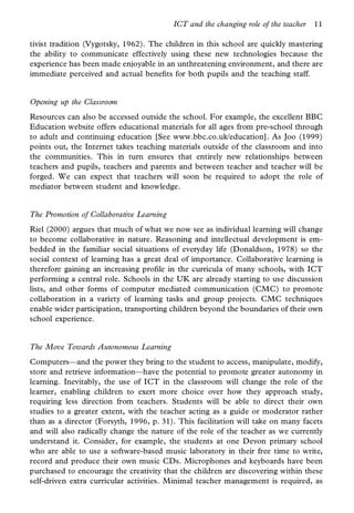ICT and the changing role of the teacher   11

tivist tradition (Vygotsky, 1962). The children in this school are quickly mastering
the ability to communicate effectively using these new technologies because the
experience has been made enjoyable in an unthreatening environment, and there are
immediate perceived and actual bene ts for both pupils and the teaching staff.


Opening up the Classroom
Resources can also be accessed outside the school. For example, the excellent BBC
Education website offers educational materials for all ages from pre-school through
to adult and continuing education [See www.bbc.co.uk/education]. As Joo (1999)
points out, the Internet takes teaching materials outside of the classroom and into
the communities. This in turn ensures that entirely new relationships between
teachers and pupils, teachers and parents and between teacher and teacher will be
forged. We can expect that teachers will soon be required to adopt the role of
mediator between student and knowledge.


The Promotion of Collaborative Learning
Riel (2000) argues that much of what we now see as individual learning will change
to become collaborative in nature. Reasoning and intellectual development is em-
bedded in the familiar social situations of everyday life (Donaldson, 1978) so the
social context of learning has a great deal of importance. Collaborative learning is
therefore gaining an increasing pro le in the curricula of many schools, with ICT
performing a central role. Schools in the UK are already starting to use discussion
lists, and other forms of computer mediated communication (CMC) to promote
collaboration in a variety of learning tasks and group projects. CMC techniques
enable wider participation, transporting children beyond the boundaries of their own
school experience.


The Move Towards Autonomous Learning
Computers—and the power they bring to the student to access, manipulate, modify,
store and retrieve information—have the potential to promote greater autonomy in
learning. Inevitably, the use of ICT in the classroom will change the role of the
learner, enabling children to exert more choice over how they approach study,
requiring less direction from teachers. Students will be able to direct their own
studies to a greater extent, with the teacher acting as a guide or moderator rather
than as a director (Forsyth, 1996, p. 31). This facilitation will take on many facets
and will also radically change the nature of the role of the teacher as we currently
understand it. Consider, for example, the students at one Devon primary school
who are able to use a software-based music laboratory in their free time to write,
record and produce their own music CDs. Microphones and keyboards have been
purchased to encourage the creativity that the children are discovering within these
self-driven extra curricular activities. Minimal teacher management is required, as
 