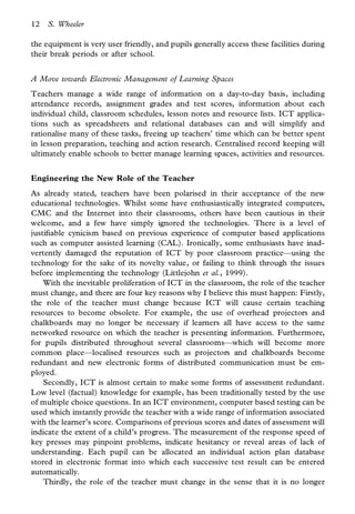 12   S. Wheeler

the equipment is very user friendly, and pupils generally access these facilities during
their break periods or after school.


A Move towards Electronic Management of Learning Spaces
Teachers manage a wide range of information on a day-to-day basis, including
attendance records, assignment grades and test scores, information about each
individual child, classroom schedules, lesson notes and resource lists. ICT applica-
tions such as spreadsheets and relational databases can and will simplify and
rationalise many of these tasks, freeing up teachers’ time which can be better spent
in lesson preparation, teaching and action research. Centralised record keeping will
ultimately enable schools to better manage learning spaces, activities and resources.


Engineering the New Role of the Teacher
As already stated, teachers have been polarised in their acceptance of the new
educational technologies. Whilst some have enthusiastically integrated computers,
CMC and the Internet into their classrooms, others have been cautious in their
welcome, and a few have simply ignored the technologies. There is a level of
justi able cynicism based on previous experience of computer based applications
such as computer assisted learning (CAL). Ironically, some enthusiasts have inad-
vertently damaged the reputation of ICT by poor classroom practice—using the
technology for the sake of its novelty value, or failing to think through the issues
before implementing the technology (Littlejohn et al., 1999).
    With the inevitable proliferation of ICT in the classroom, the role of the teacher
must change, and there are four key reasons why I believe this must happen: Firstly,
the role of the teacher must change because ICT will cause certain teaching
resources to become obsolete. For example, the use of overhead projectors and
chalkboards may no longer be necessary if learners all have access to the same
networked resource on which the teacher is presenting information. Furthermore,
for pupils distributed throughout several classrooms—which will become more
common place—localised resources such as projectors and chalkboards become
redundant and new electronic forms of distributed communication must be em-
ployed.
    Secondly, ICT is almost certain to make some forms of assessment redundant.
Low level (factual) knowledge for example, has been traditionally tested by the use
of multiple choice questions. In an ICT environment, computer based testing can be
used which instantly provide the teacher with a wide range of information associated
with the learner’s score. Comparisons of previous scores and dates of assessment will
indicate the extent of a child’s progress. The measurement of the response speed of
key presses may pinpoint problems, indicate hesitancy or reveal areas of lack of
understanding. Each pupil can be allocated an individual action plan database
stored in electronic format into which each successive test result can be entered
automatically.
    Thirdly, the role of the teacher must change in the sense that it is no longer
 