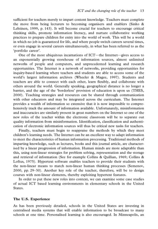ICT and the changing role of the teacher   13

suf cient for teachers merely to impart content knowledge. Teachers must complete
the move from being lecturers to becoming organisers and enablers (Sinko &
Lehtinen, 1999, p. 143). It will become crucial for teachers to encourage critical
thinking skills, promote information literacy, and nurture collaborative working
practices to prepare children for entry into the world of work. This will be a world
in which no job is guaranteed for life, and where people switch careers several times,
or even engage in several careers simultaneously, in what has been referred to as the
‘portfolio career’.
    One of the most ubiquitous incarnations of ICT—the Internet—gives access to
an exponentially growing storehouse of information sources, almost unlimited
networks of people and computers, and unprecedented learning and research
opportunities. The Internet is a network of networks, providing opportunities for
inquiry-based learning where teachers and students are able to access some of the
world’s largest information archives (Wheeler & Magee, 1997). Students and
teachers are able to connect with each other, learn exibly, and collaborate with
others around the world. Generally speaking, geographical distance is no longer a
barrier, and the age of the ‘borderless’ provision of education is upon us (THES,
2000). Teaching strategies and resources can be shared through communication
with other educators and may be integrated across the curriculum. The Internet
provides a wealth of information so extensive that it is now impossible to compre-
hensively track the amount of information available. Unfortunately, misinformation
and inaccuracies are similarly present in great numbers on the Internet so one of the
new roles of the teacher within the electronic classroom will be to separate out
quality information from misinformation. Identi cation, classi cation and authenti-
cation of electronic information sources will thus be critical new tasks for teachers.
    Finally, teachers must begin to reappraise the methods by which they meet
children’s learning needs. The Internet can be an excellent way to adapt information
to meet the characteristics of human information processing. Traditional methods of
imparting knowledge, such as lectures, books and this journal article, are character-
ised by a linear progression of information. Human minds are more adaptable than
this, using non-linear strategies for problem solving, representation and the storage
and retrieval of information (See for example Collins & Quillian, 1969; Collins &
Loftus, 1975). Hypertext software enables teachers to provide their students with
the non-linear means to match non-linear human thinking processes (Semenov,
2000, pp. 29–30). Another key role of the teacher, therefore, will be to design
courses with non-linear elements, thereby exploiting hypertext features.
    In order to put these new roles into context, we can examine some case studies
of actual ICT based learning environments in elementary schools in the United
States.


The U.S. Experience
As has been previously detailed, schools in the United States are investing in
centralised media systems that will enable information to be broadcast to many
schools at one time. Personalised learning is also encouraged. In Minneapolis, an
 