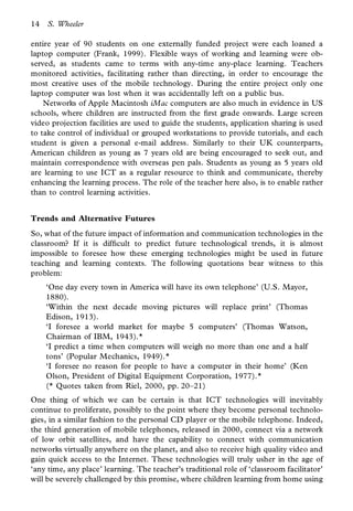 14   S. Wheeler

entire year of 90 students on one externally funded project were each loaned a
laptop computer (Frank, 1999). Flexible ways of working and learning were ob-
served, as students came to terms with any-time any-place learning. Teachers
monitored activities, facilitating rather than directing, in order to encourage the
most creative uses of the mobile technology. During the entire project only one
laptop computer was lost when it was accidentally left on a public bus.
    Networks of Apple Macintosh iMac computers are also much in evidence in US
schools, where children are instructed from the rst grade onwards. Large screen
video projection facilities are used to guide the students, application sharing is used
to take control of individual or grouped workstations to provide tutorials, and each
student is given a personal e-mail address. Similarly to their UK counterparts,
American children as young as 7 years old are being encouraged to seek out, and
maintain correspondence with overseas pen pals. Students as young as 5 years old
are learning to use ICT as a regular resource to think and communicate, thereby
enhancing the learning process. The role of the teacher here also, is to enable rather
than to control learning activities.


Trends and Alternative Futures
So, what of the future impact of information and communication technologies in the
classroom? If it is dif cult to predict future technological trends, it is almost
impossible to foresee how these emerging technologies might be used in future
teaching and learning contexts. The following quotations bear witness to this
problem:
     ‘One day every town in America will have its own telephone’ (U.S. Mayor,
     1880).
     ‘Within the next decade moving pictures will replace print’ (Thomas
     Edison, 1913).
     ‘I foresee a world market for maybe 5 computers’ (Thomas Watson,
     Chairman of IBM, 1943).*
     ‘I predict a time when computers will weigh no more than one and a half
     tons’ (Popular Mechanics, 1949).*
     ‘I foresee no reason for people to have a computer in their home’ (Ken
     Olson, President of Digital Equipment Corporation, 1977).*
     (* Quotes taken from Riel, 2000, pp. 20–21)
One thing of which we can be certain is that ICT technologies will inevitably
continue to proliferate, possibly to the point where they become personal technolo-
gies, in a similar fashion to the personal CD player or the mobile telephone. Indeed,
the third generation of mobile telephones, released in 2000, connect via a network
of low orbit satellites, and have the capability to connect with communication
networks virtually anywhere on the planet, and also to receive high quality video and
gain quick access to the Internet. These technologies will truly usher in the age of
‘any time, any place’ learning. The teacher’s traditional role of ‘classroom facilitator’
will be severely challenged by this promise, where children learning from home using
 