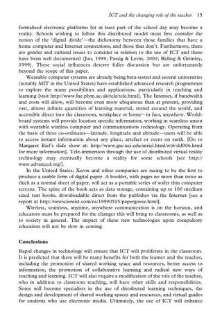 ICT and the changing role of the teacher   15

formalised electronic platforms for at least part of the school day may become a
reality. Schools wishing to follow this distributed model must rst consider the
notion of the ‘digital divide’—the dichotomy between those families that have a
home computer and Internet connections, and those that don’t. Furthermore, there
are gender and cultural issues to consider in relation to the use of ICT and these
have been well documented (Joo, 1999; Passig & Levin, 2000; Riding & Grimley,
1999). These social in uences deserve fuller discussion but are unfortunately
beyond the scope of this paper.
    Wearable computer systems are already being beta-tested and several universities
(notably MIT in the United States) have established advanced research programmes
to explore the many possibilities and applications, particularly in teaching and
learning [visit http://www.fae.plym.ac.uk/tele/tele.html]. The Internet, if bandwidth
and costs will allow, will become even more ubiquitous than at present, providing
vast, almost in nite quantities of learning material, stored around the world, and
accessible direct into the classroom, workplace or home—in fact, anywhere. World-
board systems will provide location speci c information, working in seamless union
with wearable wireless computer and communications technology. Operating from
the basis of three co-ordinates—latitude, longitude and altitude—users will be able
to access instant information about any place, artefact or event on earth. [Go to
Margaret Riel’s slide show at: http://www.gse.uci.edu/mriel.html/wt6/sld006.html
for more information]. Tele-immersion through the use of distributed virtual reality
technology may eventually become a reality for some schools [see http://
www.advanced.org/].
    In the United States, Xerox and other companies are racing to be the rst to
produce a usable form of digital paper. A booklet, with pages no more than twice as
thick as a normal sheet of paper, will act as a portable series of wafer thin computer
screens. The spine of the book acts as data storage, containing up to 100 medium
sized text books, downloadable direct from the publisher via the Internet [see a
report at http://newscientist.com/ns/19990515/papergoese.html].
    Wireless, seamless, anytime, anywhere communication is on the horizon, and
educators must be prepared for the changes this will bring to classrooms, as well as
to society in general. The impact of these new technologies upon compulsory
education will not be slow in coming.


Conclusions
Rapid changes in technology will ensure that ICT will proliferate in the classroom.
It is predicted that there will be many bene ts for both the learner and the teacher,
including the promotion of shared working space and resources, better access to
information, the promotion of collaborative learning and radical new ways of
teaching and learning. ICT will also require a modi cation of the role of the teacher,
who in addition to classroom teaching, will have other skills and responsibilities.
Some will become specialists in the use of distributed learning techniques, the
design and development of shared working spaces and resources, and virtual guides
for students who use electronic media. Ultimately, the use of ICT will enhance
 