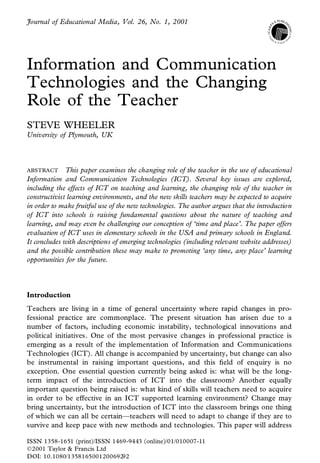Journal of Educational Media, Vol. 26, No. 1, 2001




Information and Communication
Technologies and the Changing
Role of the Teacher
STEVE WHEELER
University of Plymouth, UK



ABSTRACT      This paper examines the changing role of the teacher in the use of educational
Information and Communication Technologies (ICT). Several key issues are explored,
including the effects of ICT on teaching and learning, the changing role of the teacher in
constructivist learning environments, and the new skills teachers may be expected to acquire
in order to make fruitful use of the new technologies. The author argues that the introduction
of ICT into schools is raising fundamental questions about the nature of teaching and
learning, and may even be challenging our conception of ‘time and place’. The paper offers
evaluation of ICT uses in elementary schools in the USA and primary schools in England.
It concludes with descriptions of emerging technologies (including relevant website addresses)
and the possible contribution these may make to promoting ‘any time, any place’ learning
opportunities for the future.



Introduction
Teachers are living in a time of general uncertainty where rapid changes in pro-
fessional practice are commonplace. The present situation has arisen due to a
number of factors, including economic instability, technological innovations and
political initiatives. One of the most pervasive changes in professional practice is
emerging as a result of the implementation of Information and Communications
Technologies (ICT). All change is accompanied by uncertainty, but change can also
be instrumental in raising important questions, and this eld of enquiry is no
exception. One essential question currently being asked is: what will be the long-
term impact of the introduction of ICT into the classroom? Another equally
important question being raised is: what kind of skills will teachers need to acquire
in order to be effective in an ICT supported learning environment? Change may
bring uncertainty, but the introduction of ICT into the classroom brings one thing
of which we can all be certain—teachers will need to adapt to change if they are to
survive and keep pace with new methods and technologies. This paper will address

ISSN 1358-1651 (print)/ISSN 1469-9443 (online)/01/010007-11
Ó 2001 Taylor & Francis Ltd
 DOI: 10.1080/1358165001200692 92
 