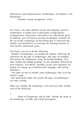 Information and Communication Technologies for Students with
Disabilities
Portfolio Group Assignment: Victor
For Victor, you must identify current and emerging assistive
technologies to enable him to participate in high-quality
communication interactions and achieve his educational goals.
In addition, you will need to provide an adequate rationale for
the use of this technology by describing how it will assist the
student with disabilities to overcome his learning barriers to
meet his/her educational goals.
For Victor, you are to do the following:
· Identify 6 technologies in a numbered fashion, following the
directions for the type of technologies that must be included,
and include the information using the bolded headings. You
must include the bolded headings in your document followed by
your response. You MUST carefully review your document for
quality of writing, use of professional language, and writing
mechanics.
· You must be sure to include some technologies that cover the
learner’s goal
· See specifically under the learner the types of technologies
you must include.
When you identify the technology to be used you must include
each of the following
1.
Name of Technology and its URL: Include the name of
the technology, its URL and a brief description.
·
 