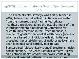 epSOS(European Patients Smart Open Services)
The Czech eHealth strategy was first published in
2007; before that, all eHealth initiatives originated
from the numerous and fragmented private
healthcare providers. Since the establishment of the
Interdepartmental Coordinating Committee for
eHealth implemention in the Czech Republic, a
number of goals for national eHealth policy (some of
which are based on individual eHealth initiatives
preceding the establishment of national policy) have
been identified (and partially met to date):
 Standardised (electronically signed) electronic health
documentation. The Czech Republic already utilizes
an electronic health record framework containing
data on all insured patients. This infrastructure,
 