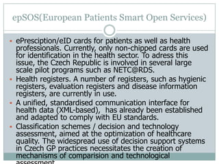 epSOS(European Patients Smart Open Services)
 ePresciption/eID cards for patients as well as health
professionals. Currently, only non-chipped cards are used
for identification in the health sector. To adress this
issue, the Czech Republic is involved in several large
scale pilot programs such as NETC@RDS.
 Health registers. A number of registers, such as hygienic
registers, evaluation registers and disease information
registers, are currently in use.
 A unified, standardised communication interface for
health data (XML-based), has already been established
and adapted to comply with EU standards.
 Classification schemes / decision and technology
assessment, aimed at the optimization of healthcare
quality. The widespread use of decision support systems
in Czech GP practices necessitates the creation of
mechanisms of comparision and technological
 