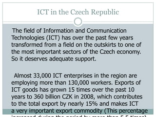 ICT in the Czech Republic
The field of Information and Communication
Technologies (ICT) has over the past few years
transformed from a field on the outskirts to one of
the most important sectors of the Czech economy.
So it deserves adequate support.
Almost 33,000 ICT enterprises in the region are
employing more than 130,000 workers. Exports of
ICT goods has grown 15 times over the past 10
years to 360 billion CZK in 2008, which contributes
to the total export by nearly 15% and makes ICT
a very important export commodity (This percentage
 