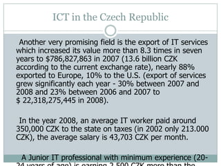 ICT in the Czech Republic
Another very promising field is the export of IT services
which increased its value more than 8.3 times in seven
years to $786,827,863 in 2007 (13.6 billion CZK
according to the current exchange rate), nearly 88%
exported to Europe, 10% to the U.S. (export of services
grew significantly each year - 30% between 2007 and
2008 and 23% between 2006 and 2007 to
$ 22,318,275,445 in 2008).
In the year 2008, an average IT worker paid around
350,000 CZK to the state on taxes (in 2002 only 213.000
CZK), the average salary is 43,703 CZK per month.
A Junior IT professional with minimum experience (20-
 