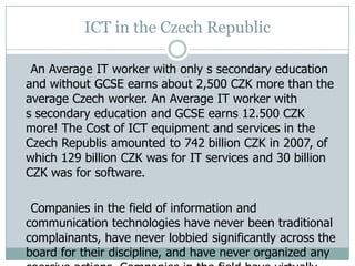 ICT in the Czech Republic
An Average IT worker with only s secondary education
and without GCSE earns about 2,500 CZK more than the
average Czech worker. An Average IT worker with
s secondary education and GCSE earns 12.500 CZK
more! The Cost of ICT equipment and services in the
Czech Republis amounted to 742 billion CZK in 2007, of
which 129 billion CZK was for IT services and 30 billion
CZK was for software.
Companies in the field of information and
communication technologies have never been traditional
complainants, have never lobbied significantly across the
board for their discipline, and have never organized any
 