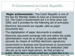 E-Government in Czech Republic
Major achievements : The Czech Republic is one of
the few EU Member States to have an e-Government
Act. The Czech e-Government Act s in force since July
2009, and it provides for the following set of principles:
 Electronic documents are equally valid as paper
documents are;
 The digitalisation of paper documents is enabled;
 Electronic document exchange with and within the public
administration must be as simple as possible and fully
secured, by means of certified electronic signatures;
 Government to Business and Government to Government
communications shall be stored on the dedicated Data
Box set up by each legal person, be that private or
public. More than a simple email box, a Data Box is an
 