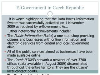 E-Government in Czech Republic
It is worth highlighting that the Data Boxes Information
System was successfully activated on 1 November
2009 as required by e-Government Act.
Other noteworthy achievements include:
 The Public Information Portal, a one stop shop providing
citizens and businesses with online information and
electronic services from central and local government
alike.
 All of the public services aimed at businesses have been
made available online.
 The Czech POINTs network a network of over 3700
offices (data available in August 2009) disseminated
throughout the entire territory. They are the citizens'
local contact points.
 