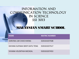 Information and
 Communication Technology
         in science
           SSI 3013

       MALAYSIAN SMART SCHOOL

NAME                             MATRIC NUMBER

DARVINA LIM CHOO KHENG           D20101037508

DAYANG SUFINAH BINTI DATU TENG   D20101037517

VIVIANA VELENTHIA MICHEAL        D20101037453
 