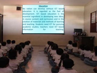 Education
No nation can develop without ICT based
education. It is regarded as the fuel of
development. ICT based education is the
essential ingredient in developing new ideas,
in course content and curriculum and in the
creation of materials and methods of learning
and teaching. Students need ICT for pursuing
academic studies; teachers need ICT based
information for teaching.
 