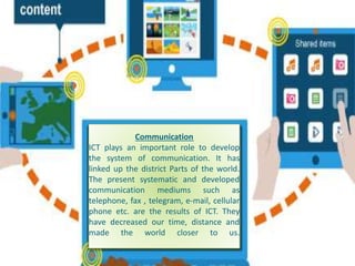 Communication
ICT plays an important role to develop
the system of communication. It has
linked up the district Parts of the world.
The present systematic and developed
communication mediums such as
telephone, fax , telegram, e-mail, cellular
phone etc. are the results of ICT. They
have decreased our time, distance and
made the world closer to us.
 