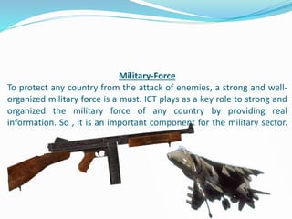 Military-Force
To protect any country from the attack of enemies, a strong and well-
organized military force is a must. ICT plays as a key role to strong and
organized the military force of any country by providing real
information. So , it is an important component for the military sector.
 