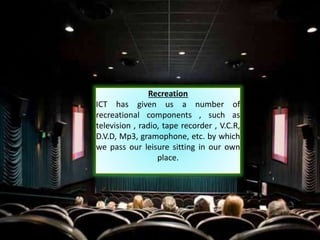 Recreation
ICT has given us a number of
recreational components , such as
television , radio, tape recorder , V.C.R,
D.V.D, Mp3, gramophone, etc. by which
we pass our leisure sitting in our own
place.
 