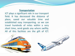 Transportation
ICT plays a significant role in our transport
field. It has decreased the distance of
place, saved our valuable time and
established easy transporting. so we can
travel hundreds of miles within a very
short time, send goods any where swiftly.
All of this facilities are the gift of ICT.
 