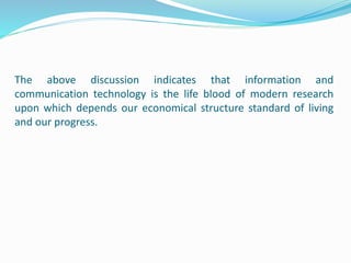The above discussion indicates that information and
communication technology is the life blood of modern research
upon which depends our economical structure standard of living
and our progress.
 
