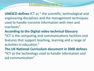 UNESCO defines ICT as “ the scientific, technological and
engineering disciplines and the management techniques
used to handle transmit information with men and
machines”.
According to the Digital video technical Glossary
“ICT is the computing and communications facilities and
features that support teaching, learning and a range of
activities in education.”
The UK National Curriculum document in 2000 defines
“ICT as the technology used to handle information and
aid communication”
 
