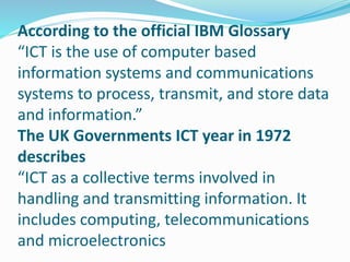 According to the official IBM Glossary
“ICT is the use of computer based
information systems and communications
systems to process, transmit, and store data
and information.”
The UK Governments ICT year in 1972
describes
“ICT as a collective terms involved in
handling and transmitting information. It
includes computing, telecommunications
and microelectronics
 