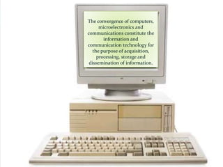 The convergence of computers,
microelectronics and
communications constitute the
information and
communication technology for
the purpose of acquisition,
processing, storage and
dissemination of information.
 