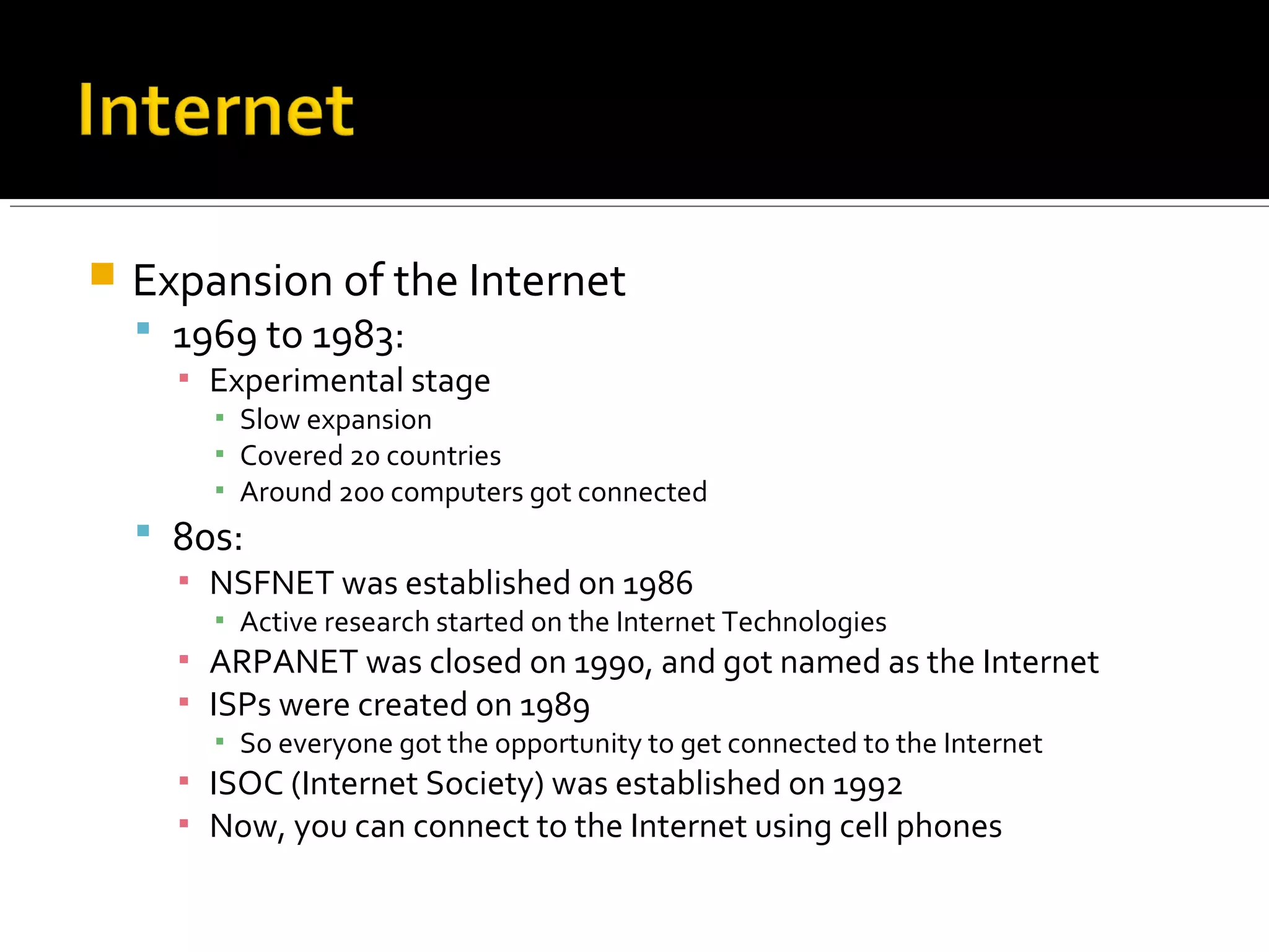  Expansion of the Internet
 1969 to 1983:
▪ Experimental stage
▪ Slow expansion
▪ Covered 20 countries
▪ Around 200 computers got connected
 80s:
▪ NSFNET was established on 1986
▪ Active research started on the Internet Technologies
▪ ARPANET was closed on 1990, and got named as the Internet
▪ ISPs were created on 1989
▪ So everyone got the opportunity to get connected to the Internet
▪ ISOC (Internet Society) was established on 1992
▪ Now, you can connect to the Internet using cell phones
 