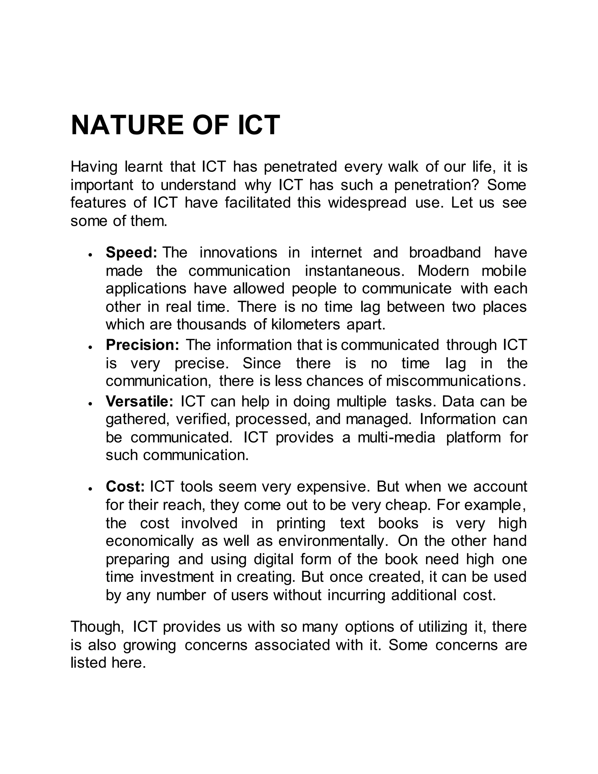 NATURE OF ICT
Having learnt that ICT has penetrated every walk of our life, it is
important to understand why ICT has such a penetration? Some
features of ICT have facilitated this widespread use. Let us see
some of them.
 Speed: The innovations in internet and broadband have
made the communication instantaneous. Modern mobile
applications have allowed people to communicate with each
other in real time. There is no time lag between two places
which are thousands of kilometers apart.
 Precision: The information that is communicated through ICT
is very precise. Since there is no time lag in the
communication, there is less chances of miscommunications.
 Versatile: ICT can help in doing multiple tasks. Data can be
gathered, verified, processed, and managed. Information can
be communicated. ICT provides a multi-media platform for
such communication.
 Cost: ICT tools seem very expensive. But when we account
for their reach, they come out to be very cheap. For example,
the cost involved in printing text books is very high
economically as well as environmentally. On the other hand
preparing and using digital form of the book need high one
time investment in creating. But once created, it can be used
by any number of users without incurring additional cost.
Though, ICT provides us with so many options of utilizing it, there
is also growing concerns associated with it. Some concerns are
listed here.
 