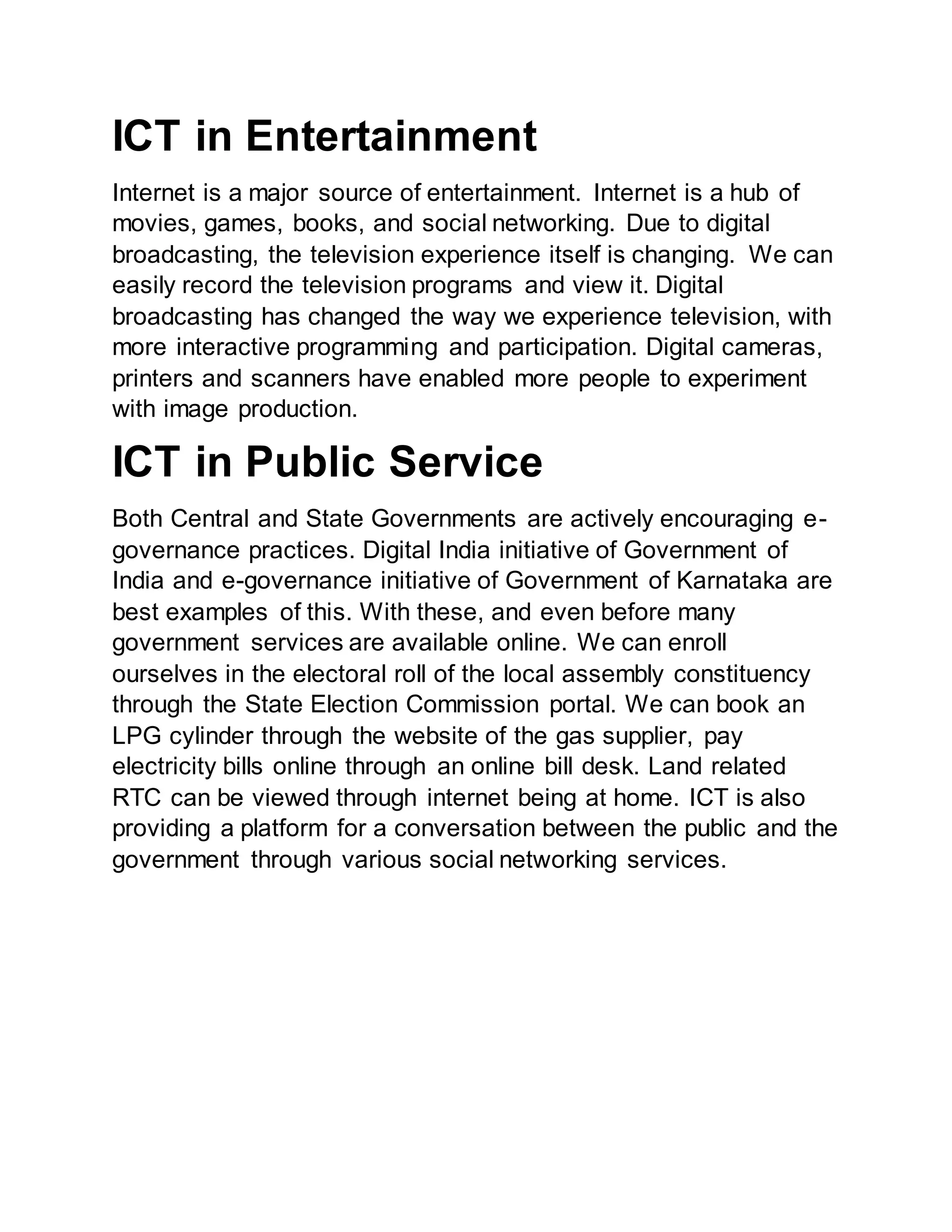 ICT in Entertainment
Internet is a major source of entertainment. Internet is a hub of
movies, games, books, and social networking. Due to digital
broadcasting, the television experience itself is changing. We can
easily record the television programs and view it. Digital
broadcasting has changed the way we experience television, with
more interactive programming and participation. Digital cameras,
printers and scanners have enabled more people to experiment
with image production.
ICT in Public Service
Both Central and State Governments are actively encouraging e-
governance practices. Digital India initiative of Government of
India and e-governance initiative of Government of Karnataka are
best examples of this. With these, and even before many
government services are available online. We can enroll
ourselves in the electoral roll of the local assembly constituency
through the State Election Commission portal. We can book an
LPG cylinder through the website of the gas supplier, pay
electricity bills online through an online bill desk. Land related
RTC can be viewed through internet being at home. ICT is also
providing a platform for a conversation between the public and the
government through various social networking services.
 