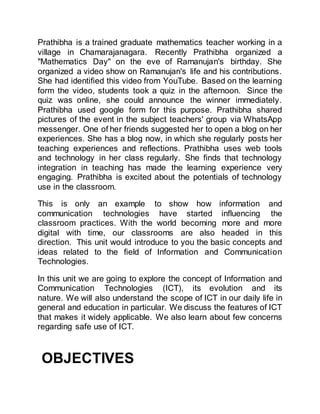 Prathibha is a trained graduate mathematics teacher working in a
village in Chamarajanagara. Recently Prathibha organized a
"Mathematics Day" on the eve of Ramanujan's birthday. She
organized a video show on Ramanujan's life and his contributions.
She had identified this video from YouTube. Based on the learning
form the video, students took a quiz in the afternoon. Since the
quiz was online, she could announce the winner immediately.
Prathibha used google form for this purpose. Prathibha shared
pictures of the event in the subject teachers' group via WhatsApp
messenger. One of her friends suggested her to open a blog on her
experiences. She has a blog now, in which she regularly posts her
teaching experiences and reflections. Prathibha uses web tools
and technology in her class regularly. She finds that technology
integration in teaching has made the learning experience very
engaging. Prathibha is excited about the potentials of technology
use in the classroom.
This is only an example to show how information and
communication technologies have started influencing the
classroom practices. With the world becoming more and more
digital with time, our classrooms are also headed in this
direction. This unit would introduce to you the basic concepts and
ideas related to the field of Information and Communication
Technologies.
In this unit we are going to explore the concept of Information and
Communication Technologies (ICT), its evolution and its
nature. We will also understand the scope of ICT in our daily life in
general and education in particular. We discuss the features of ICT
that makes it widely applicable. We also learn about few concerns
regarding safe use of ICT.
OBJECTIVES
 