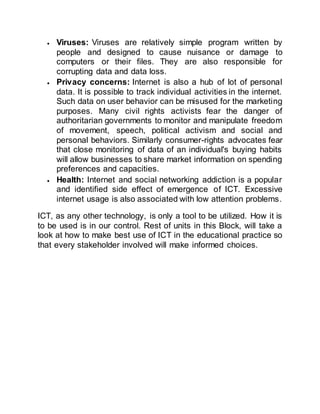 Viruses: Viruses are relatively simple program written by
people and designed to cause nuisance or damage to
computers or their files. They are also responsible for
corrupting data and data loss.
 Privacy concerns: Internet is also a hub of lot of personal
data. It is possible to track individual activities in the internet.
Such data on user behavior can be misused for the marketing
purposes. Many civil rights activists fear the danger of
authoritarian governments to monitor and manipulate freedom
of movement, speech, political activism and social and
personal behaviors. Similarly consumer-rights advocates fear
that close monitoring of data of an individual's buying habits
will allow businesses to share market information on spending
preferences and capacities.
 Health: Internet and social networking addiction is a popular
and identified side effect of emergence of ICT. Excessive
internet usage is also associated with low attention problems.
ICT, as any other technology, is only a tool to be utilized. How it is
to be used is in our control. Rest of units in this Block, will take a
look at how to make best use of ICT in the educational practice so
that every stakeholder involved will make informed choices.
 