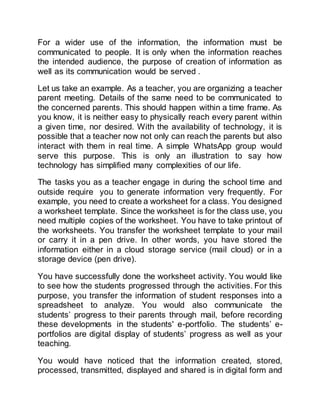 For a wider use of the information, the information must be
communicated to people. It is only when the information reaches
the intended audience, the purpose of creation of information as
well as its communication would be served .
Let us take an example. As a teacher, you are organizing a teacher
parent meeting. Details of the same need to be communicated to
the concerned parents. This should happen within a time frame. As
you know, it is neither easy to physically reach every parent within
a given time, nor desired. With the availability of technology, it is
possible that a teacher now not only can reach the parents but also
interact with them in real time. A simple WhatsApp group would
serve this purpose. This is only an illustration to say how
technology has simplified many complexities of our life.
The tasks you as a teacher engage in during the school time and
outside require you to generate information very frequently. For
example, you need to create a worksheet for a class. You designed
a worksheet template. Since the worksheet is for the class use, you
need multiple copies of the worksheet. You have to take printout of
the worksheets. You transfer the worksheet template to your mail
or carry it in a pen drive. In other words, you have stored the
information either in a cloud storage service (mail cloud) or in a
storage device (pen drive).
You have successfully done the worksheet activity. You would like
to see how the students progressed through the activities. For this
purpose, you transfer the information of student responses into a
spreadsheet to analyze. You would also communicate the
students’ progress to their parents through mail, before recording
these developments in the students' e-portfolio. The students’ e-
portfolios are digital display of students’ progress as well as your
teaching.
You would have noticed that the information created, stored,
processed, transmitted, displayed and shared is in digital form and
 