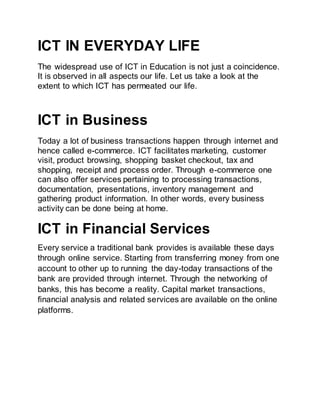ICT IN EVERYDAY LIFE
The widespread use of ICT in Education is not just a coincidence.
It is observed in all aspects our life. Let us take a look at the
extent to which ICT has permeated our life.
ICT in Business
Today a lot of business transactions happen through internet and
hence called e-commerce. ICT facilitates marketing, customer
visit, product browsing, shopping basket checkout, tax and
shopping, receipt and process order. Through e-commerce one
can also offer services pertaining to processing transactions,
documentation, presentations, inventory management and
gathering product information. In other words, every business
activity can be done being at home.
ICT in Financial Services
Every service a traditional bank provides is available these days
through online service. Starting from transferring money from one
account to other up to running the day-today transactions of the
bank are provided through internet. Through the networking of
banks, this has become a reality. Capital market transactions,
financial analysis and related services are available on the online
platforms.
 