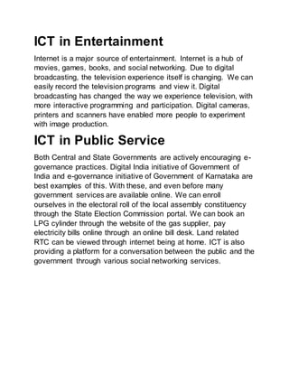 ICT in Entertainment
Internet is a major source of entertainment. Internet is a hub of
movies, games, books, and social networking. Due to digital
broadcasting, the television experience itself is changing. We can
easily record the television programs and view it. Digital
broadcasting has changed the way we experience television, with
more interactive programming and participation. Digital cameras,
printers and scanners have enabled more people to experiment
with image production.
ICT in Public Service
Both Central and State Governments are actively encouraging e-
governance practices. Digital India initiative of Government of
India and e-governance initiative of Government of Karnataka are
best examples of this. With these, and even before many
government services are available online. We can enroll
ourselves in the electoral roll of the local assembly constituency
through the State Election Commission portal. We can book an
LPG cylinder through the website of the gas supplier, pay
electricity bills online through an online bill desk. Land related
RTC can be viewed through internet being at home. ICT is also
providing a platform for a conversation between the public and the
government through various social networking services.
 