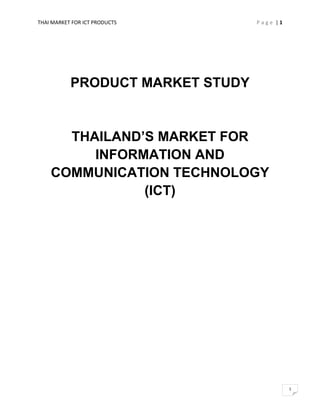 THAI MARKET FOR ICT PRODUCTS      Page |1




           PRODUCT MARKET STUDY


      THAILAND’S MARKET FOR
         INFORMATION AND
    COMMUNICATION TECHNOLOGY
               (ICT)




                                            1
 