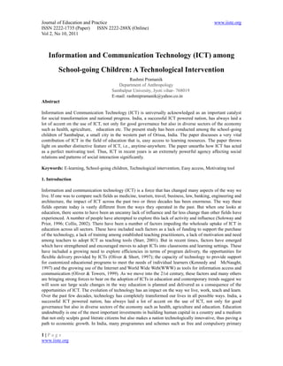 Journal of Education and Practice                                                             www.iiste.org
ISSN 2222-1735 (Paper) ISSN 2222-288X (Online)
Vol 2, No 10, 2011



   Information and Communication Technology (ICT) among
         School-going Children: A Technological Intervention
                                                Rashmi Pramanik
                                         Department of Anthropology
                                      Sambalpur Univesity, Jyoti vihar- 768019
                                      E-mail: rashmipramanik@yahoo.co.in
Abstract

Information and Communication Technology (ICT) is universally acknowledged as an important catalyst
for social transformation and national progress. India, a successful ICT powered nation, has always laid a
lot of accent on the use of ICT, not only for good governance but also in diverse sectors of the economy
such as health, agriculture, education etc. The present study has been conducted among the school-going
children of Sambalpur, a small city in the western part of Orissa, India. The paper discusses a very vital
contribution of ICT in the field of education that is, easy access to learning resources. The paper throws
light on another distinctive feature of ICT, i.e., anytime-anywhere. The paper unearths how ICT has acted
as a perfect motivating tool. Thus, ICT in recent years is an extremely powerful agency affecting social
relations and patterns of social interaction significantly.

Keywords: E-learning, School-going children, Technological intervention, Easy access, Motivating tool

1. Introduction

Information and communication technology (ICT) is a force that has changed many aspects of the way we
live. If one was to compare such fields as medicine, tourism, travel, business, law, banking, engineering and
architecture, the impact of ICT across the past two or three decades has been enormous. The way these
fields operate today is vastly different from the ways they operated in the past. But when one looks at
education, there seems to have been an uncanny lack of influence and far less change than other fields have
experienced. A number of people have attempted to explore this lack of activity and influence (Soloway and
Prior, 1996; Collis, 2002). There have been a number of factors impeding the wholesale uptake of ICT in
education across all sectors. These have included such factors as a lack of funding to support the purchase
of the technology, a lack of training among established teaching practitioners, a lack of motivation and need
among teachers to adopt ICT as teaching tools (Starr, 2001). But in recent times, factors have emerged
which have strengthened and encouraged moves to adopt ICTs into classrooms and learning settings. These
have included a growing need to explore efficiencies in terms of program delivery, the opportunities for
flexible delivery provided by ICTs (Oliver & Short, 1997); the capacity of technology to provide support
for customized educational programs to meet the needs of individual learners (Kennedy and McNaught,
1997) and the growing use of the Internet and World Wide Web(WWW) as tools for information access and
communication (Oliver & Towers, 1999). As we move into the 21st century, these factors and many others
are bringing strong forces to bear on the adoption of ICTs in education and contemporary trends suggest we
will soon see large scale changes in the way education is planned and delivered as a consequence of the
opportunities of ICT. The evolution of technology has an impact on the way we live, work, teach and learn.
Over the past few decades, technology has completely transformed our lives in all possible ways. India, a
successful ICT powered nation, has always laid a lot of accent on the use of ICT, not only for good
governance but also in diverse sectors of the economy such as health, agriculture and education. Education
undoubtedly is one of the most important investments in building human capital in a country and a medium
that not only sculpts good literate citizens but also makes a nation technologically innovative, thus paving a
path to economic growth. In India, many programmes and schemes such as free and compulsory primary

1|Page
www.iiste.org
 