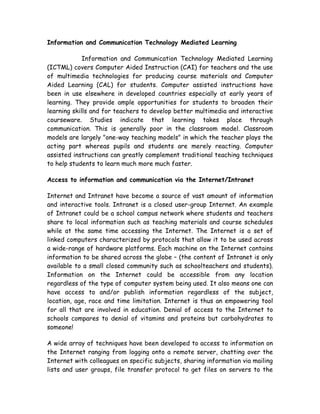 Information and Communication Technology Mediated Learning

             Information and Communication Technology Mediated Learning
(ICTML) covers Computer Aided Instruction (CAI) for teachers and the use
of multimedia technologies for producing course materials and Computer
Aided Learning (CAL) for students. Computer assisted instructions have
been in use elsewhere in developed countries especially at early years of
learning. They provide ample opportunities for students to broaden their
learning skills and for teachers to develop better multimedia and interactive
courseware. Studies indicate that learning takes place through
communication. This is generally poor in the classroom model. Classroom
models are largely "one-way teaching models" in which the teacher plays the
acting part whereas pupils and students are merely reacting. Computer
assisted instructions can greatly complement traditional teaching techniques
to help students to learn much more much faster.

Access to information and communication via the Internet/Intranet

Internet and Intranet have become a source of vast amount of information
and interactive tools. Intranet is a closed user-group Internet. An example
of Intranet could be a school campus network where students and teachers
share to local information such as teaching materials and course schedules
while at the same time accessing the Internet. The Internet is a set of
linked computers characterized by protocols that allow it to be used across
a wide-range of hardware platforms. Each machine on the Internet contains
information to be shared across the globe – (the content of Intranet is only
available to a small closed community such as schoolteachers and students).
Information on the Internet could be accessible from any location
regardless of the type of computer system being used. It also means one can
have access to and/or publish information regardless of the subject,
location, age, race and time limitation. Internet is thus an empowering tool
for all that are involved in education. Denial of access to the Internet to
schools compares to denial of vitamins and proteins but carbohydrates to
someone!

A wide array of techniques have been developed to access to information on
the Internet ranging from logging onto a remote server, chatting over the
Internet with colleagues on specific subjects, sharing information via mailing
lists and user groups, file transfer protocol to get files on servers to the
 