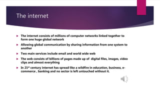 The internet
 The internet consists of millions of computer networks linked together to
form one huge global network
 Allowing global communication by sharing information from one system to
another
 Two main services include email and world wide web
 The web consists of billions of pages made up of digital files, images, video
clips and almost everything
 In 21st century internet has spread like a wildfire in education, business, e-
commerce , banking and no sector is left untouched without it.
 