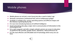 Mobile phones
 Mobile phones are not just a mere luxury but also a need in today’s age
 Domestic convenience, professional tool, and an multipurpose gadget
 Available in multiple sizes, various operating systems and different shapes and
the industry is growing day by day.
 It is now even introducing features of artificial intelligence
 Social networking sites play a major role in communication of information in this
technological tool
 It is a mini computer and with a simple android a person can access to education
via platforms like youtube, google classes, slideshares, videoconferences etc.
 It is the most effective and affordable tool of technology which every one can
have.
 