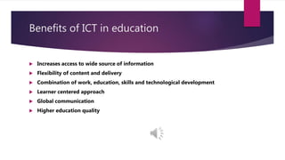Benefits of ICT in education
 Increases access to wide source of information
 Flexibility of content and delivery
 Combination of work, education, skills and technological development
 Learner centered approach
 Global communication
 Higher education quality
 