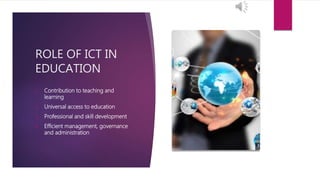 ROLE OF ICT IN
EDUCATION
1. Contribution to teaching and
learning
2. Universal access to education
3. Professional and skill development
4. Efficient management, governance
and administration
 