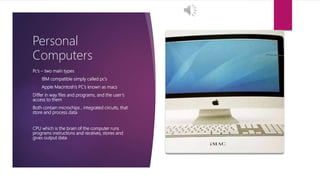 Personal
Computers
Pc’s – two main types
1. IBM compatible simply called pc’s
2. Apple Macintosh’s PC’s known as macs
Differ in way files and programs, and the user’s
access to them
Both contain microchips , integrated circuits, that
store and process data
CPU which is the brain of the computer runs
programs instructions and receives, stores and
gives output data
 