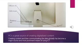 PC’s a great source of creating digitalized content
Creating content and then communicating the data globally has become a
major source and most prominent means of using ICT
 