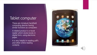 Tablet computer
• These are miniature handheld
computing devices having
similar functions as computers
• A related product is e-book
reader which stores books in
digital form, using electronic
paper
• It is very helpful in reading pdf’s
and other online reading
contents
 