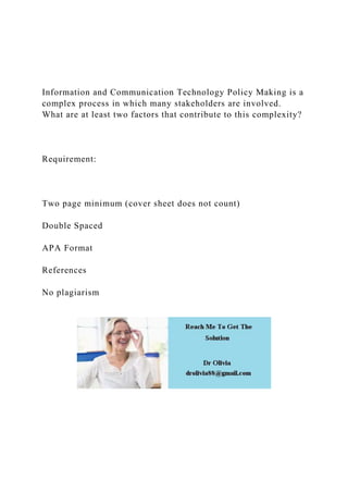 Information and Communication Technology Policy Making is a
complex process in which many stakeholders are involved.
What are at least two factors that contribute to this complexity?
Requirement:
Two page minimum (cover sheet does not count)
Double Spaced
APA Format
References
No plagiarism
 