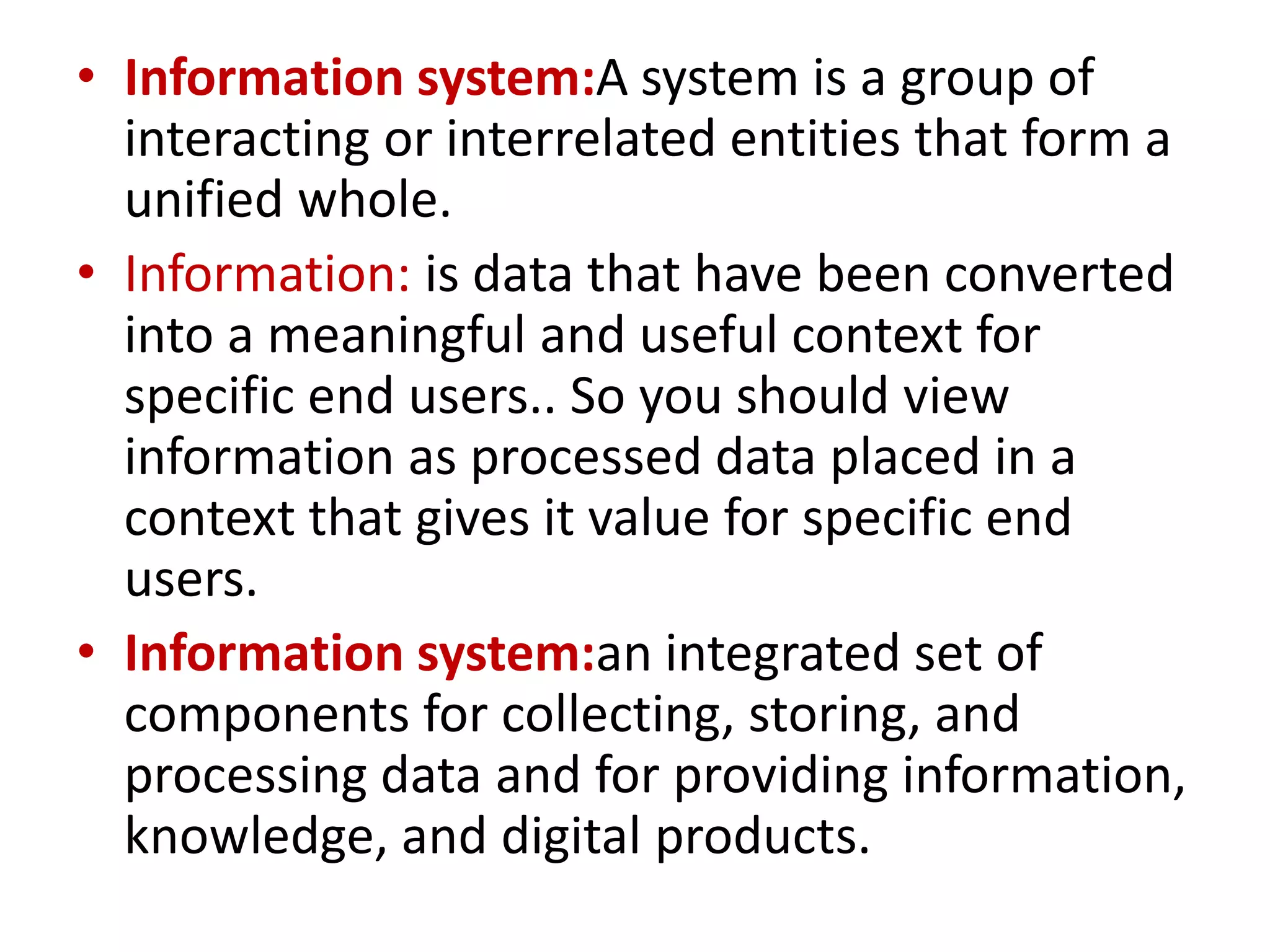 • Information system:A system is a group of
interacting or interrelated entities that form a
unified whole.
• Information: is data that have been converted
into a meaningful and useful context for
specific end users.. So you should view
information as processed data placed in a
context that gives it value for specific end
users.
• Information system:an integrated set of
components for collecting, storing, and
processing data and for providing information,
knowledge, and digital products.
 