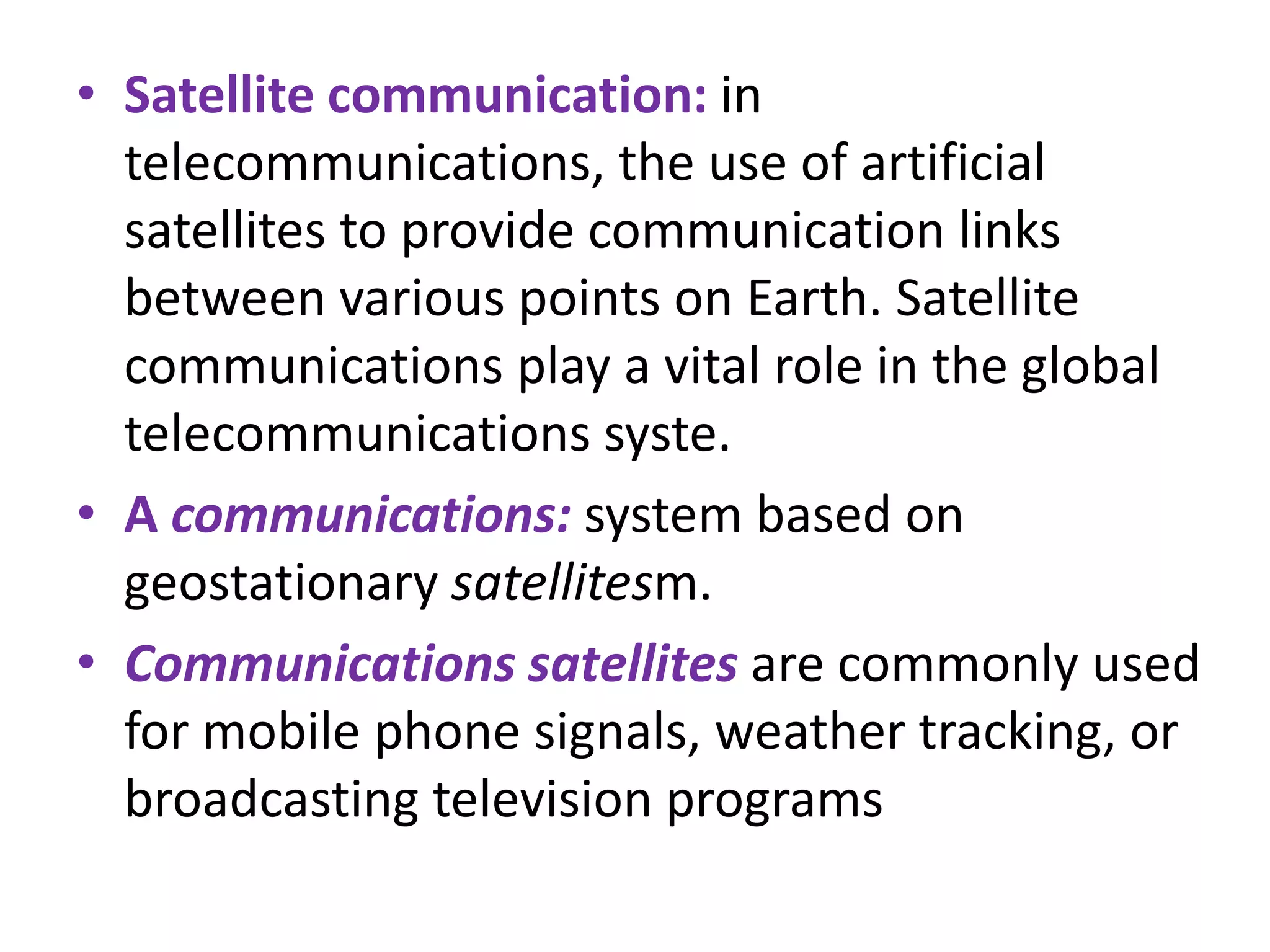 • Satellite communication: in
telecommunications, the use of artificial
satellites to provide communication links
between various points on Earth. Satellite
communications play a vital role in the global
telecommunications syste.
• A communications: system based on
geostationary satellitesm.
• Communications satellites are commonly used
for mobile phone signals, weather tracking, or
broadcasting television programs
 